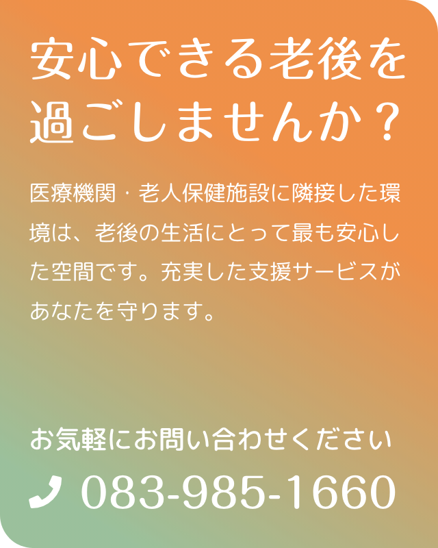 医療機関・老人保健施設に隣接した環境は、老後の生活にとって最も安心した空間です。充実した支援サービスがあなたを守ります。　施設見学・ご相談はお気軽にお問い合わせください。電話083-985-1660